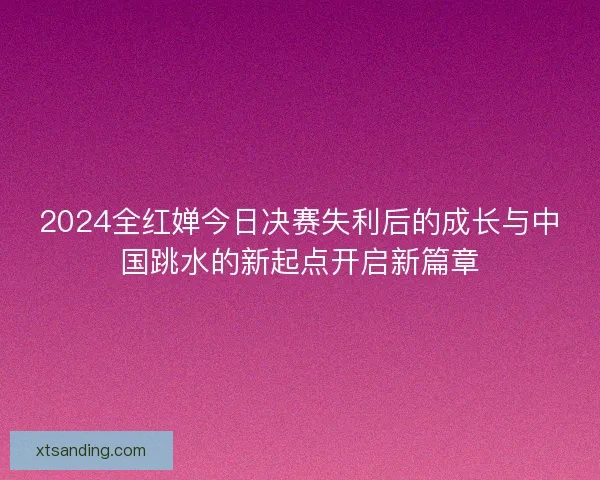 2024全红婵今日决赛失利后的成长与中国跳水的新起点开启新篇章