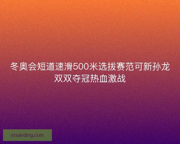冬奥会短道速滑500米选拔赛范可新孙龙双双夺冠热血激战