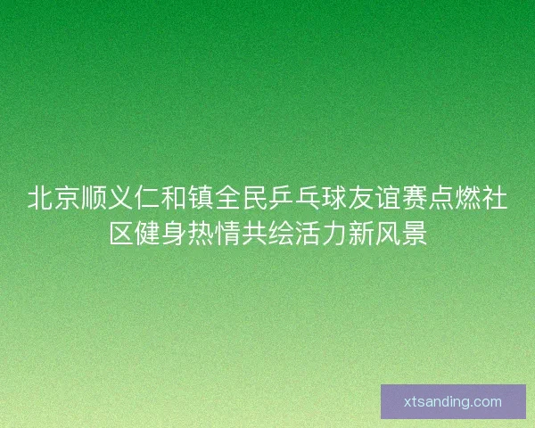 北京顺义仁和镇全民乒乓球友谊赛点燃社区健身热情共绘活力新风景
