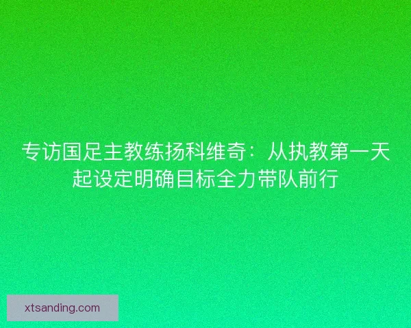 专访国足主教练扬科维奇：从执教第一天起设定明确目标全力带队前行