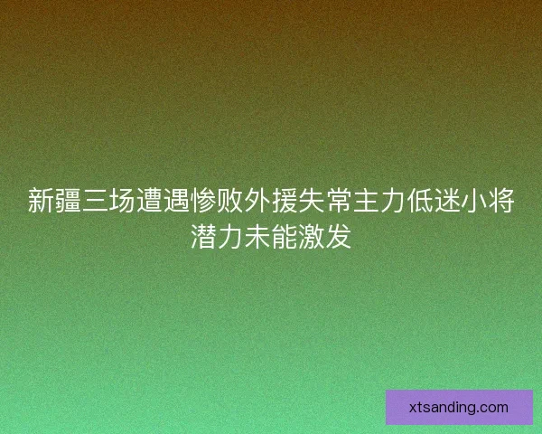 新疆三场遭遇惨败外援失常主力低迷小将潜力未能激发