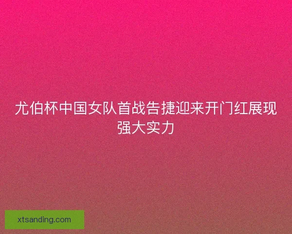 尤伯杯中国女队首战告捷迎来开门红展现强大实力
